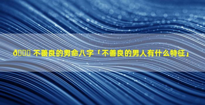 🐟 不善良的男命八字「不善良的男人有什么特征」